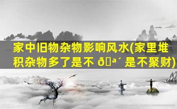 家中旧物杂物影响风水(家里堆积杂物多了是不 🪴 是不聚财)